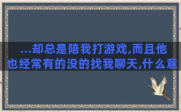 ...却总是陪我打游戏,而且他也经常有的没的找我聊天,什么意思