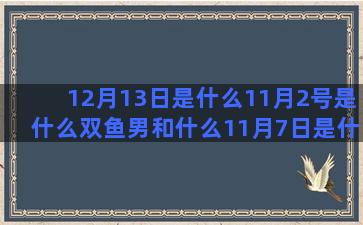 12月13日是什么11月2号是什么双鱼男和什么11月7日是什么星座的(12月13日是什么日子)