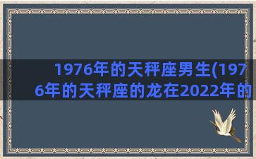 1976年的天秤座男生(1976年的天秤座的龙在2022年的运势)