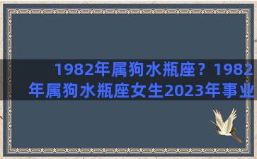 1982年属狗水瓶座？1982年属狗水瓶座女生2023年事业业运势如何？