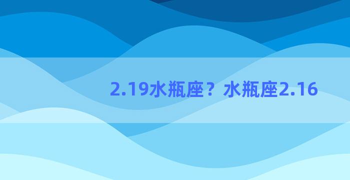 2.19水瓶座？水瓶座2.16