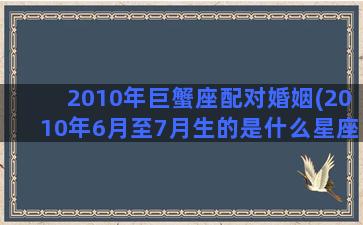 2010年巨蟹座配对婚姻(2010年6月至7月生的是什么星座)