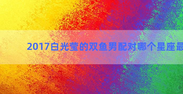 2017白光莹的双鱼男配对哪个星座最会骂人