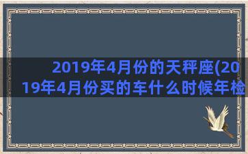 2019年4月份的天秤座(2019年4月份买的车什么时候年检)