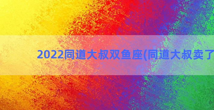 2022同道大叔双鱼座(同道大叔卖了三亿)