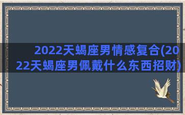 2022天蝎座男情感复合(2022天蝎座男佩戴什么东西招财)