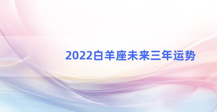 2022白羊座未来三年运势