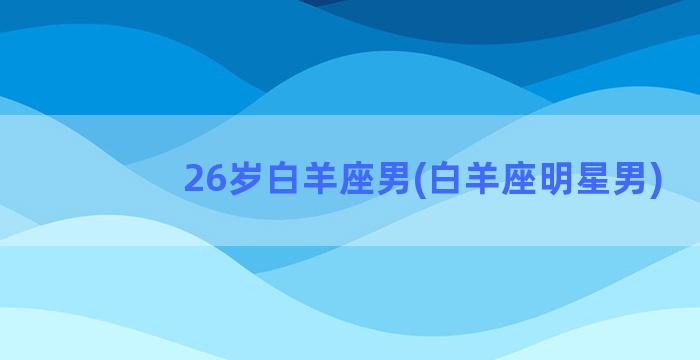 26岁白羊座男(白羊座明星男)