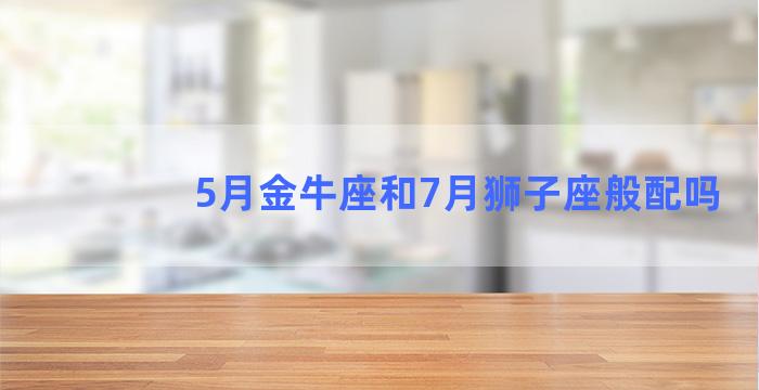 5月金牛座和7月狮子座般配吗