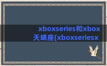 xboxseries和xbox天蝎座(xboxseriesx和s)