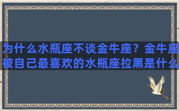 为什么水瓶座不谈金牛座？金牛座被自己最喜欢的水瓶座拉黑是什么