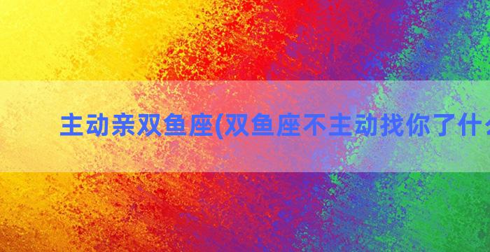 主动亲双鱼座(双鱼座不主动找你了什么意思)