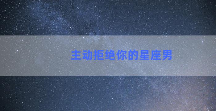 主动拒绝你的星座男