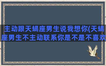 主动跟天蝎座男生说我想你(天蝎座男生不主动联系你是不是不喜欢你)