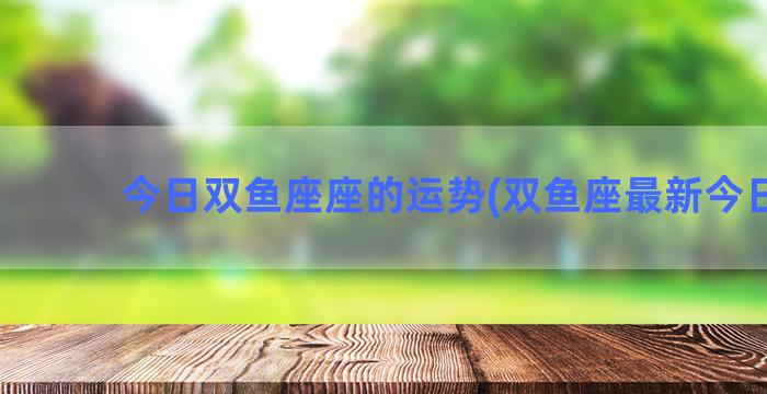 今日双鱼座座的运势(双鱼座最新今日运)