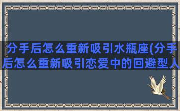 分手后怎么重新吸引水瓶座(分手后怎么重新吸引恋爱中的回避型人格)