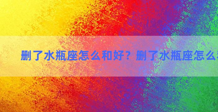 删了水瓶座怎么和好？删了水瓶座怎么和好聊天