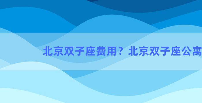 北京双子座费用？北京双子座公寓