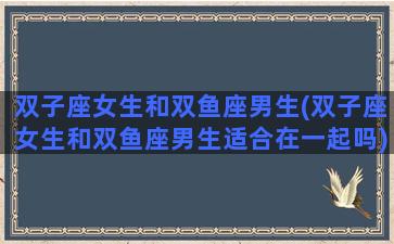 双子座女生和双鱼座男生(双子座女生和双鱼座男生适合在一起吗)