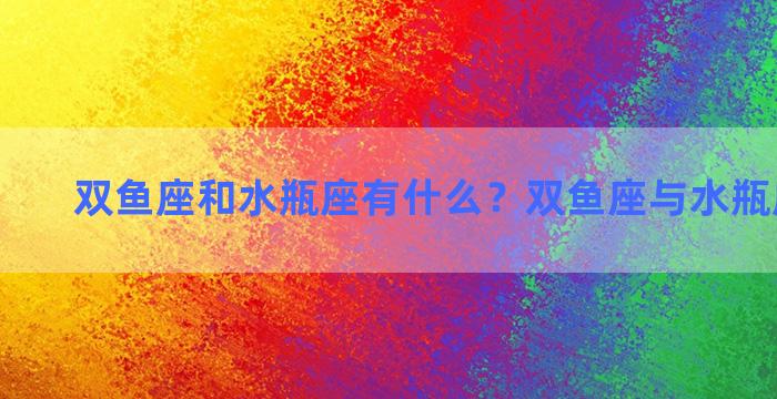 双鱼座和水瓶座有什么？双鱼座与水瓶座谁可怕