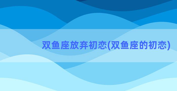 双鱼座放弃初恋(双鱼座的初恋)