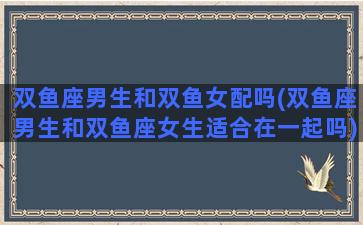 双鱼座男生和双鱼女配吗(双鱼座男生和双鱼座女生适合在一起吗)