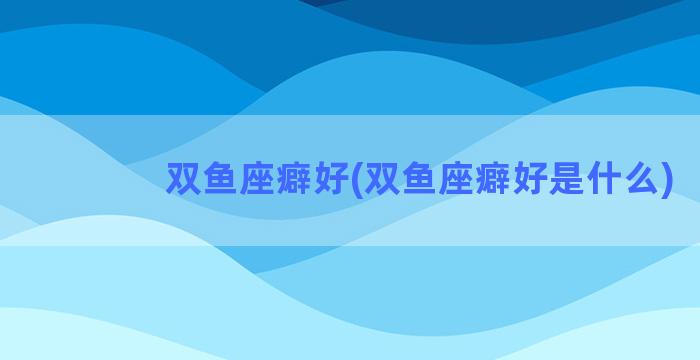 双鱼座癖好(双鱼座癖好是什么)