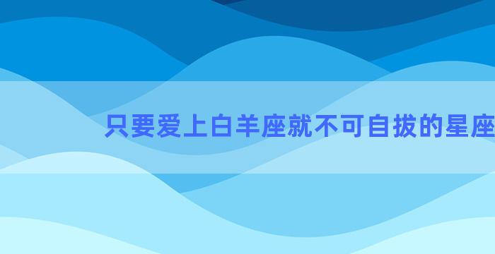 只要爱上白羊座就不可自拔的星座