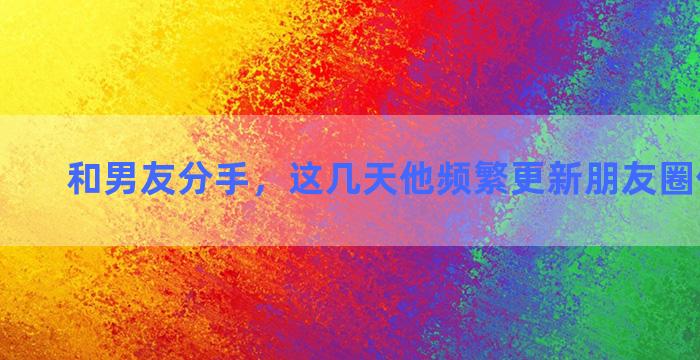 和男友分手，这几天他频繁更新朋友圈什么心态