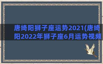 唐绮阳狮子座运势2021(唐绮阳2022年狮子座6月运势视频)