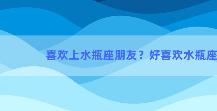 喜欢上水瓶座朋友？好喜欢水瓶座