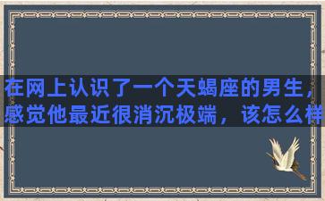 在网上认识了一个天蝎座的男生，感觉他最近很消沉极端，该怎么样去安慰他又不让他厌烦