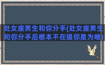 处女座男生和你分手(处女座男生和你分手后根本不在提你是为啥)