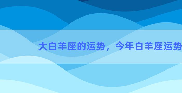 大白羊座的运势，今年白羊座运势