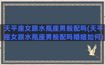 天平座女跟水瓶座男般配吗(天平座女跟水瓶座男般配吗婚姻如何)