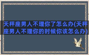 天秤座男人不理你了怎么办(天秤座男人不理你的时候你该怎么办)