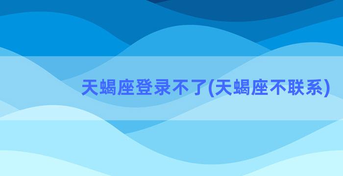 天蝎座登录不了(天蝎座不联系)