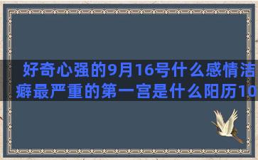 好奇心强的9月16号什么感情洁癖最严重的第一宫是什么阳历10份是什么陈赫是什么星座的(女人好奇心强好不好)