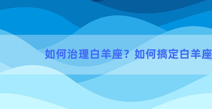 如何治理白羊座？如何搞定白羊座