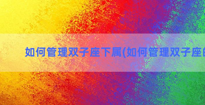 如何管理双子座下属(如何管理双子座的孩子)