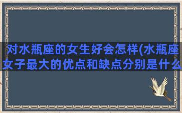 对水瓶座的女生好会怎样(水瓶座女子最大的优点和缺点分别是什么)