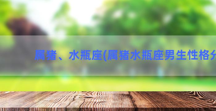 属猪、水瓶座(属猪水瓶座男生性格分析)