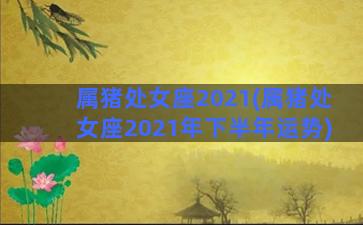 属猪处女座2021(属猪处女座2021年下半年运势)