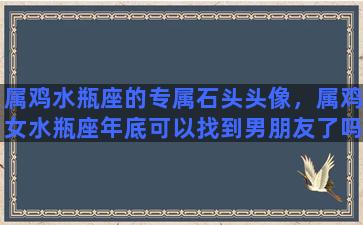 属鸡水瓶座的专属石头头像，属鸡女水瓶座年底可以找到男朋友了吗