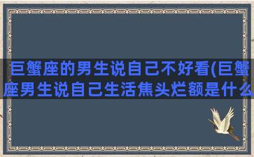 巨蟹座的男生说自己不好看(巨蟹座男生说自己生活焦头烂额是什么意思)