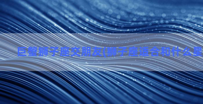 巨蟹狮子座交朋友(狮子座适合和什么星座交朋友)