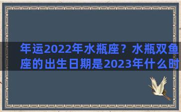 年运2022年水瓶座？水瓶双鱼座的出生日期是2023年什么时候以前