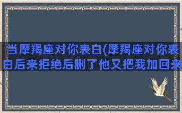 当摩羯座对你表白(摩羯座对你表白后来拒绝后删了他又把我加回来了)