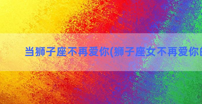 当狮子座不再爱你(狮子座女不再爱你的表现)