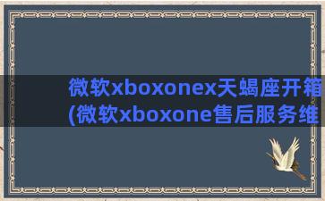 微软xboxonex天蝎座开箱(微软xboxone售后服务维修点)